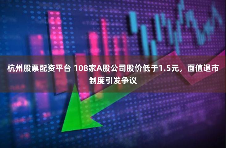 杭州股票配资平台 108家A股公司股价低于1.5元，面值退市制度引发争议