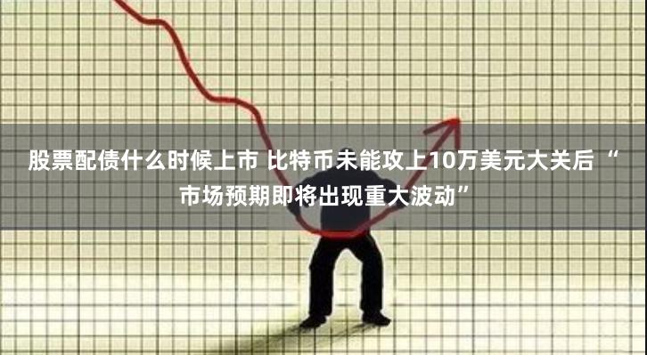 股票配债什么时候上市 比特币未能攻上10万美元大关后 “市场预期即将出现重大波动”