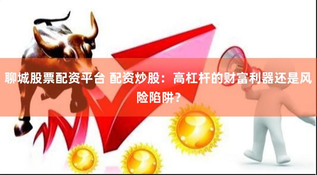 聊城股票配资平台 配资炒股：高杠杆的财富利器还是风险陷阱？