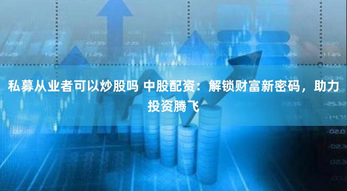 私募从业者可以炒股吗 中股配资：解锁财富新密码，助力投资腾飞