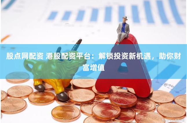股点网配资 港股配资平台：解锁投资新机遇，助你财富增值