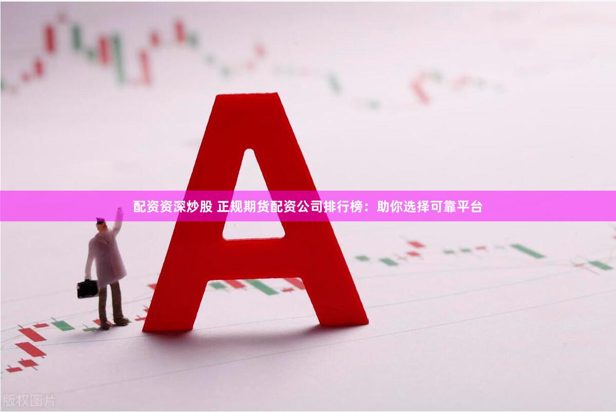 配资资深炒股 正规期货配资公司排行榜：助你选择可靠平台