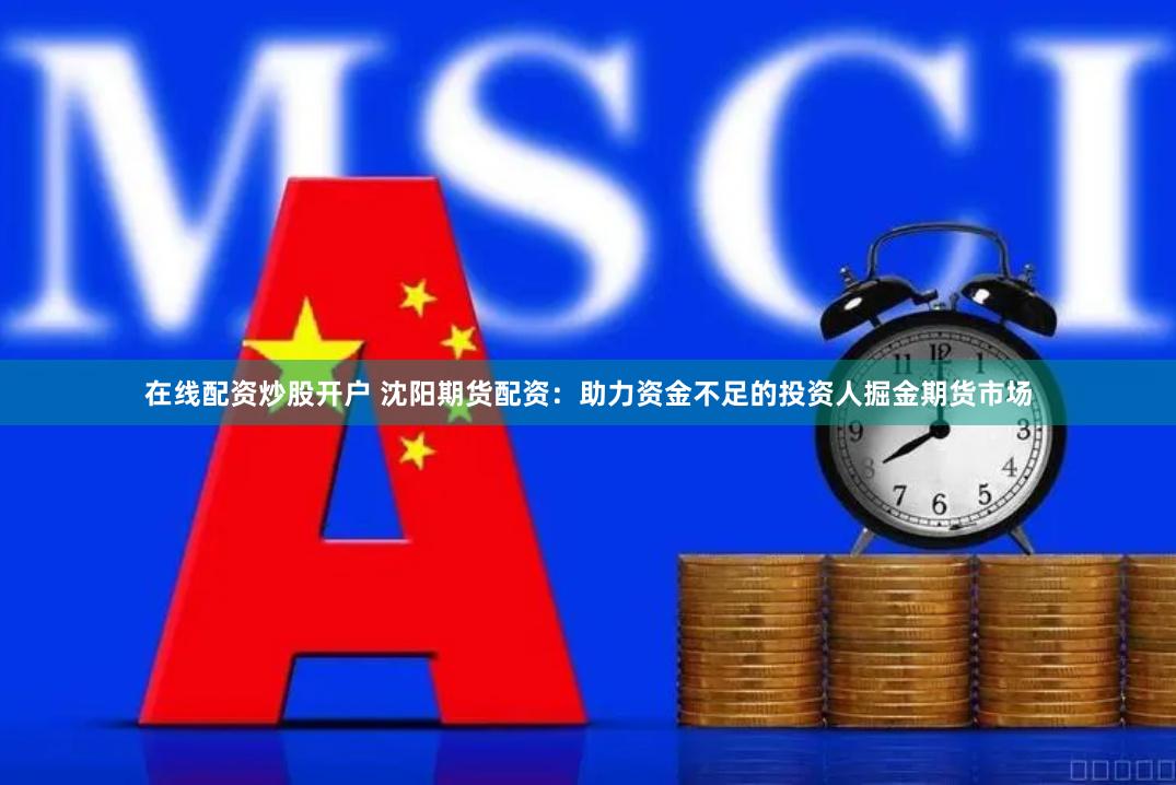 在线配资炒股开户 沈阳期货配资：助力资金不足的投资人掘金期货市场