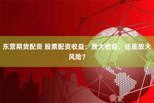 东营期货配资 股票配资收益：放大收益，还是放大风险？