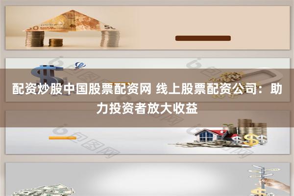 配资炒股中国股票配资网 线上股票配资公司：助力投资者放大收益