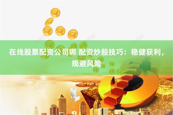 在线股票配资公司哪 配资炒股技巧：稳健获利，规避风险