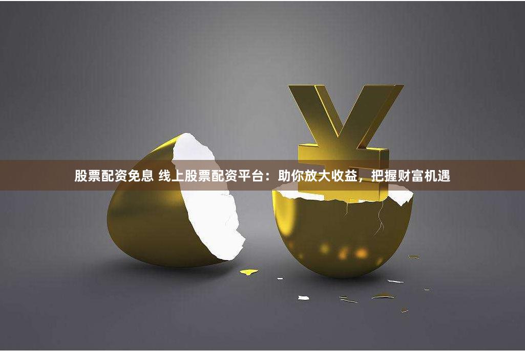 股票配资免息 线上股票配资平台：助你放大收益，把握财富机遇