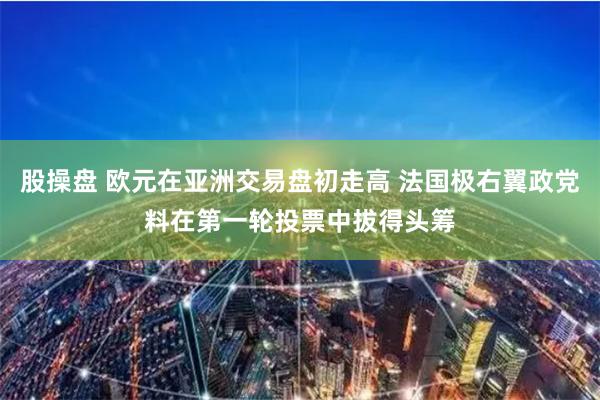 股操盘 欧元在亚洲交易盘初走高 法国极右翼政党料在第一轮投票中拔得头筹
