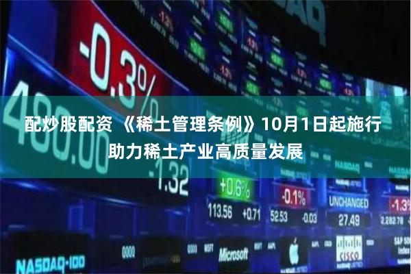 配炒股配资 《稀土管理条例》10月1日起施行 助力稀土产业高质量发展