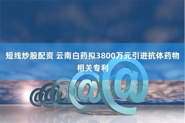 短线炒股配资 云南白药拟3800万元引进抗体药物相关专利