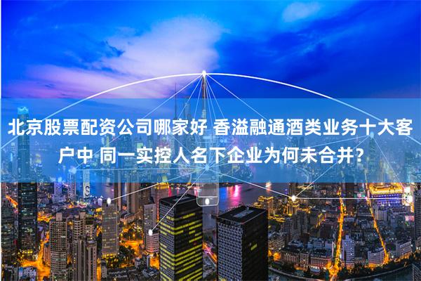 北京股票配资公司哪家好 香溢融通酒类业务十大客户中 同一实控人名下企业为何未合并？