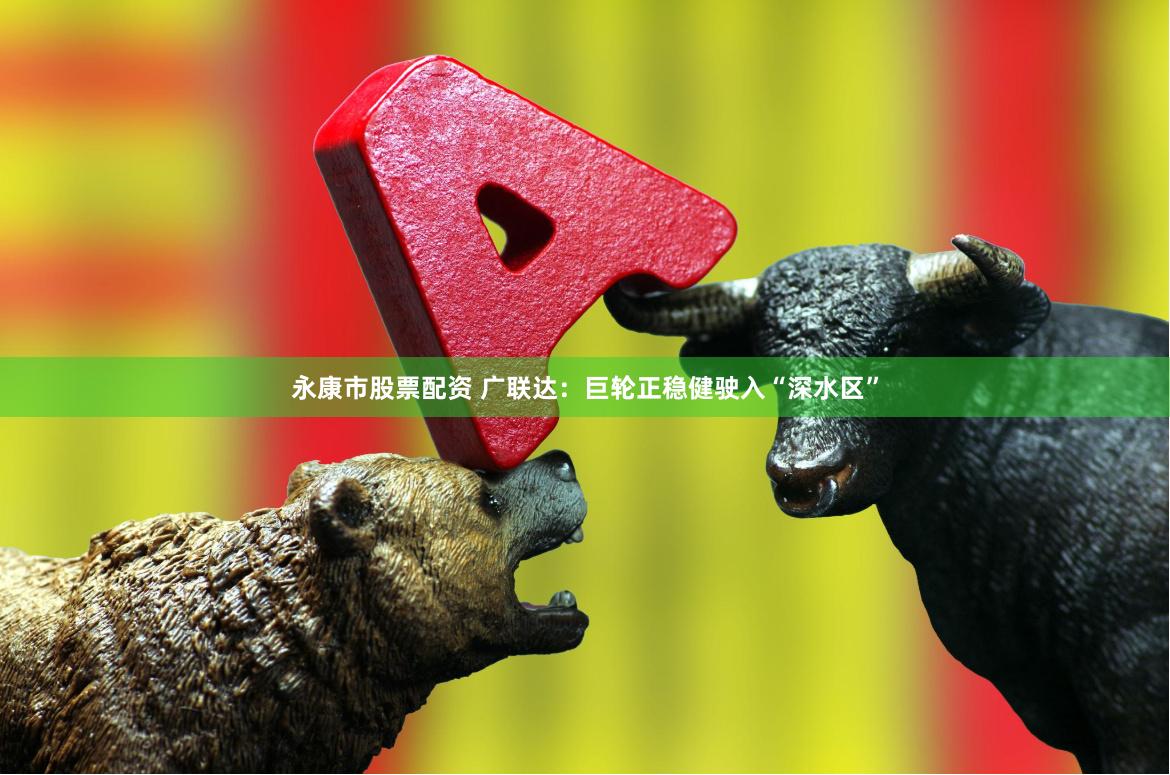 永康市股票配资 广联达：巨轮正稳健驶入“深水区”