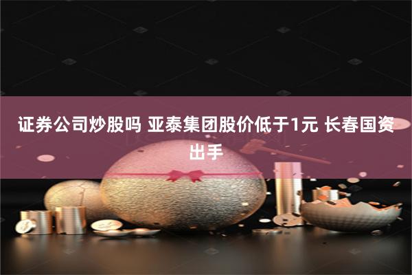证券公司炒股吗 亚泰集团股价低于1元 长春国资出手