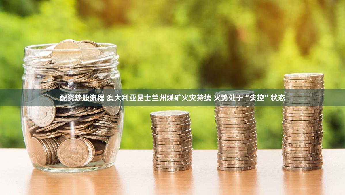 配资炒股流程 澳大利亚昆士兰州煤矿火灾持续 火势处于“失控”状态
