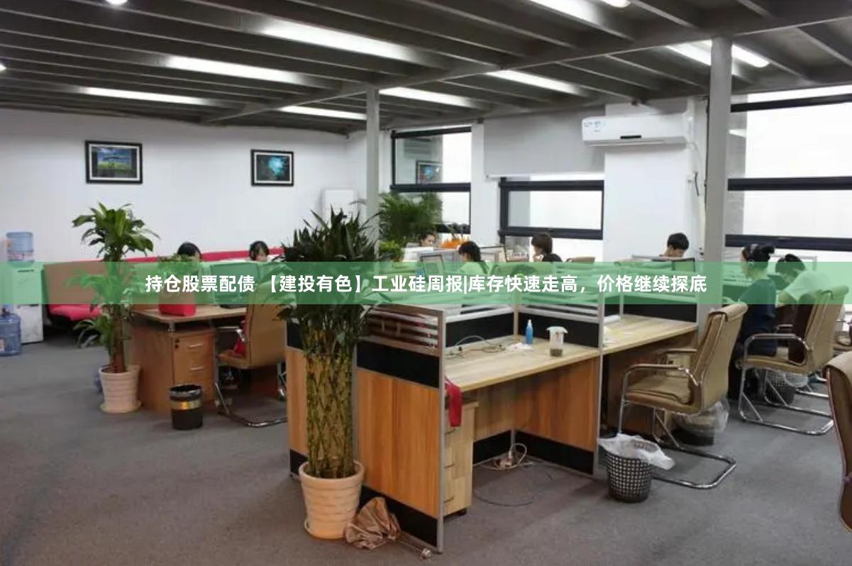 持仓股票配债 【建投有色】工业硅周报|库存快速走高，价格继续探底
