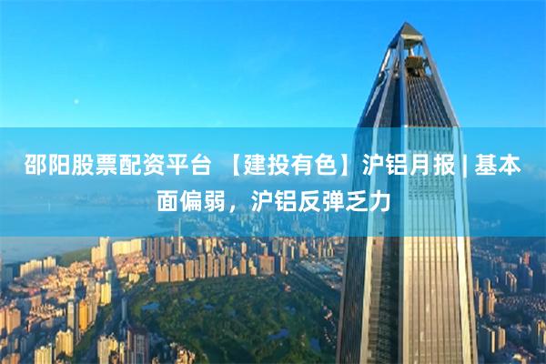 邵阳股票配资平台 【建投有色】沪铝月报 | 基本面偏弱，沪铝反弹乏力