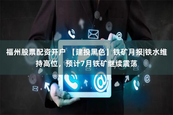 福州股票配资开户 【建投黑色】铁矿月报|铁水维持高位，预计7月铁矿继续震荡