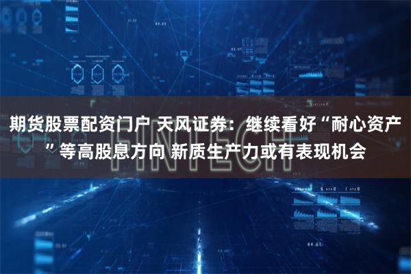 期货股票配资门户 天风证券：继续看好“耐心资产”等高股息方向 新质生产力或有表现机会