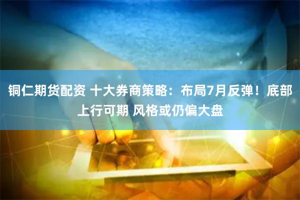 铜仁期货配资 十大券商策略：布局7月反弹！底部上行可期 风格或仍偏大盘