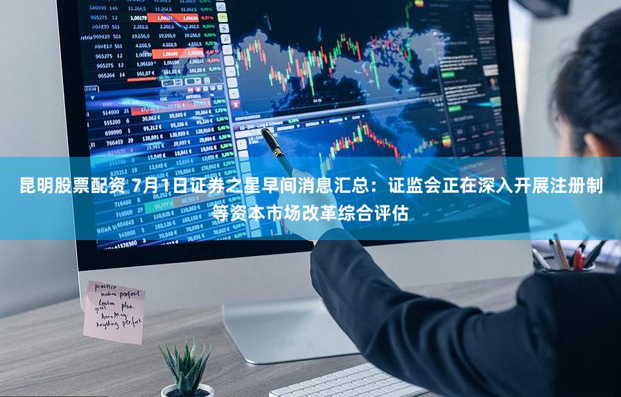 昆明股票配资 7月1日证券之星早间消息汇总：证监会正在深入开展注册制等资本市场改革综合评估