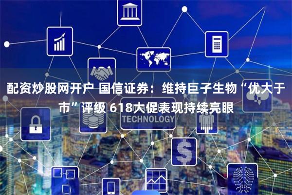 配资炒股网开户 国信证券：维持巨子生物“优大于市”评级 618大促表现持续亮眼