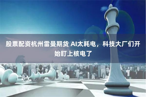 股票配资杭州雷曼期货 AI太耗电，科技大厂们开始盯上核电了