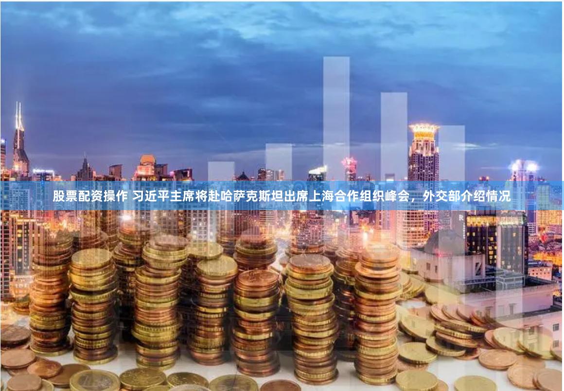股票配资操作 习近平主席将赴哈萨克斯坦出席上海合作组织峰会，外交部介绍情况