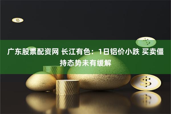 广东股票配资网 长江有色：1日铝价小跌 买卖僵持态势未有缓解