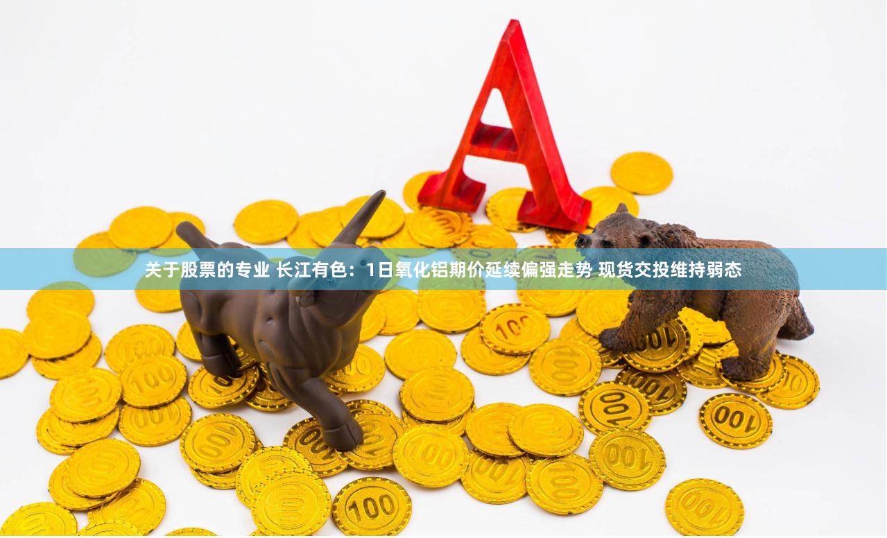 关于股票的专业 长江有色：1日氧化铝期价延续偏强走势 现货交投维持弱态