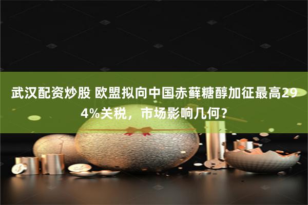武汉配资炒股 欧盟拟向中国赤藓糖醇加征最高294%关税，市场影响几何？