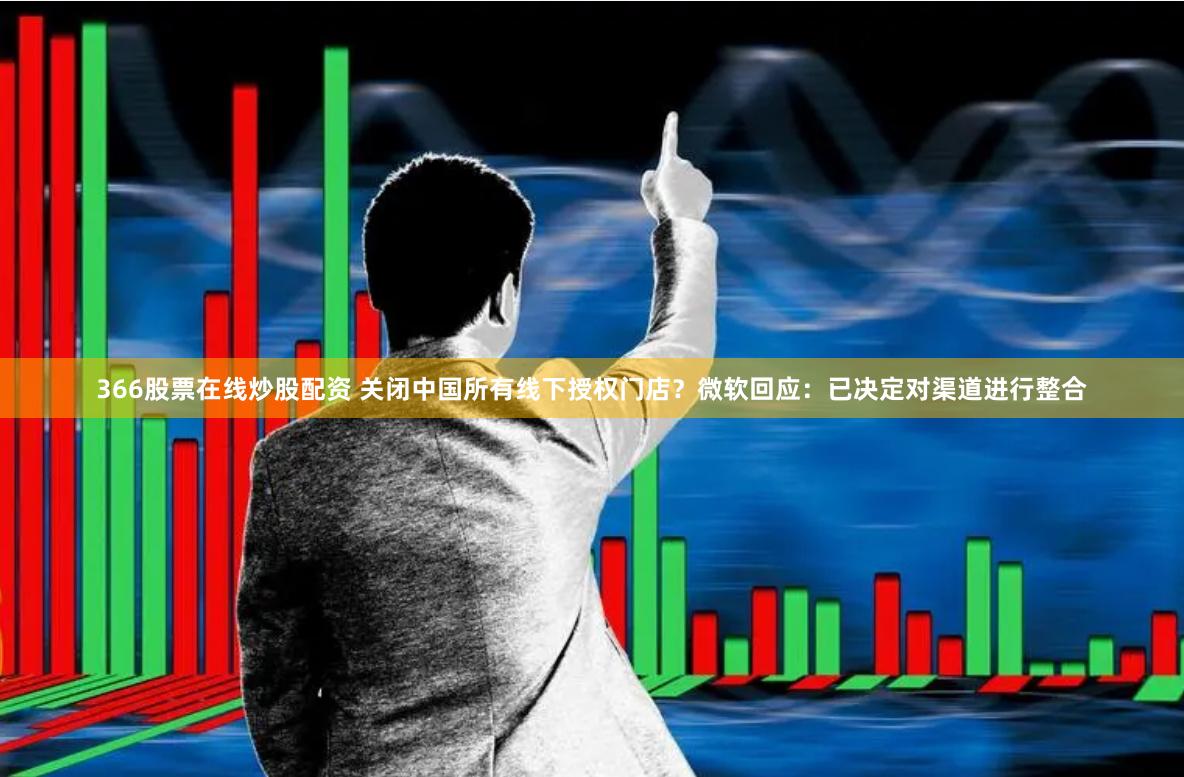 366股票在线炒股配资 关闭中国所有线下授权门店？微软回应：已决定对渠道进行整合