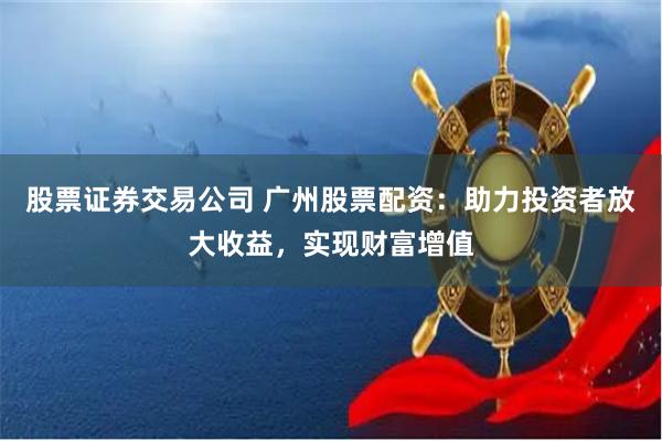 股票证券交易公司 广州股票配资：助力投资者放大收益，实现财富增值
