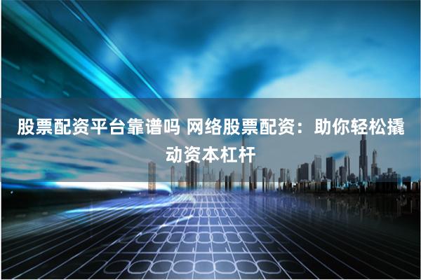 股票配资平台靠谱吗 网络股票配资：助你轻松撬动资本杠杆
