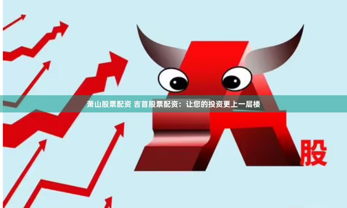 萧山股票配资 吉首股票配资：让您的投资更上一层楼