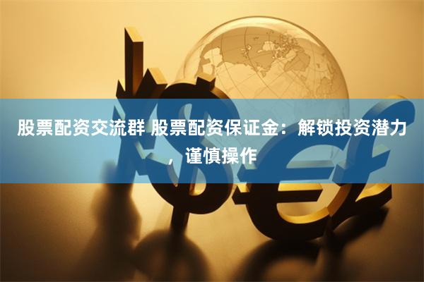 股票配资交流群 股票配资保证金：解锁投资潜力，谨慎操作