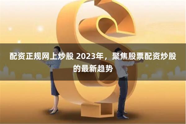 配资正规网上炒股 2023年，聚焦股票配资炒股的最新趋势