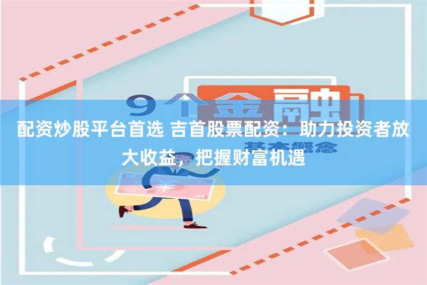 配资炒股平台首选 吉首股票配资：助力投资者放大收益，把握财富机遇