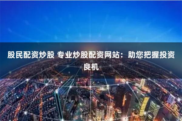 股民配资炒股 专业炒股配资网站：助您把握投资良机