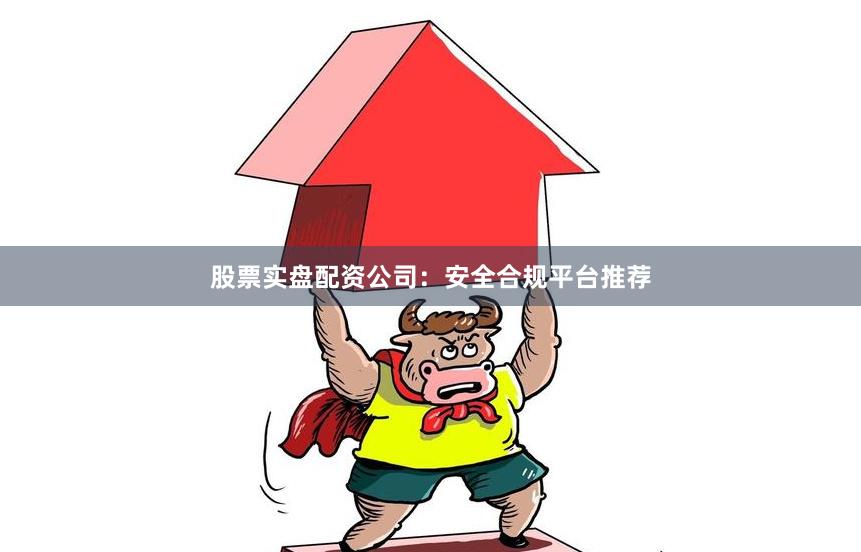 股票实盘配资公司：安全合规平台推荐