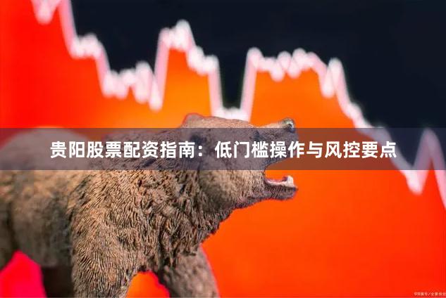 贵阳股票配资指南：低门槛操作与风控要点