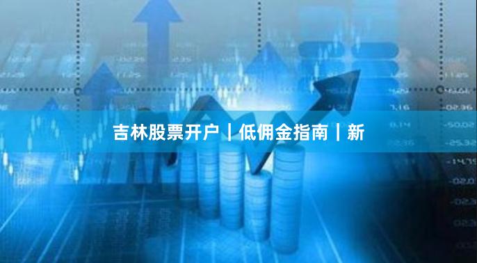 吉林股票开户｜低佣金指南｜新